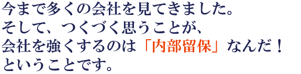 今まで多くの会社を見てきました。そして、つくづく思うことが、会社を強くするのは「内部保留」なんだ!ということです。