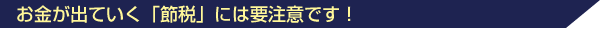 お金が出ていく「節税」には要注意です!