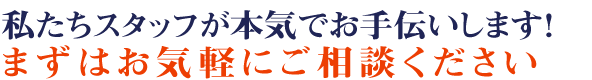 私たちスタッフが本気でお手伝いします!まずはお気軽に御相談下さい 私たちスタッフが本気でお手伝いします!まずはお気軽に御相談下さい